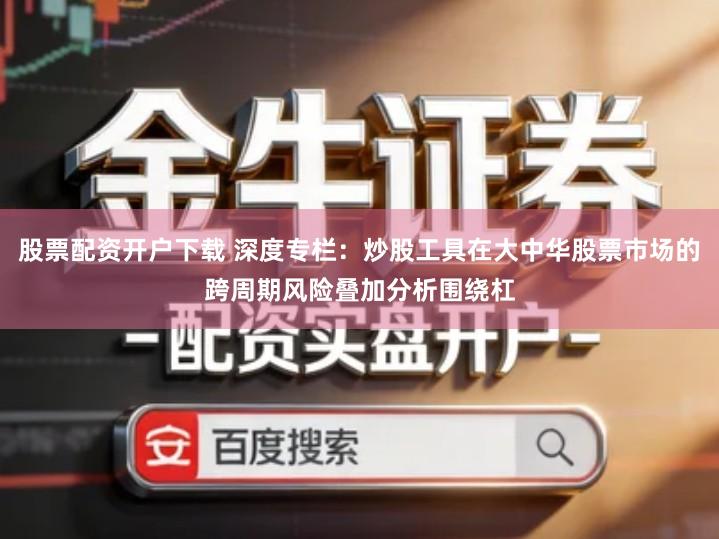 股票配资开户下载 深度专栏：炒股工具在大中华股票市场的跨周期风险叠加分析围绕杠