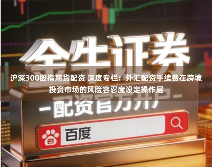 沪深300股指期货配资 深度专栏:外汇配资手续费在跨境投资市场的风险容忍度设定操作层