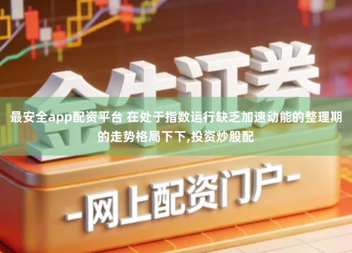 最安全app配资平台 在处于指数运行缺乏加速动能的整理期的走势格局下下,投资炒股配