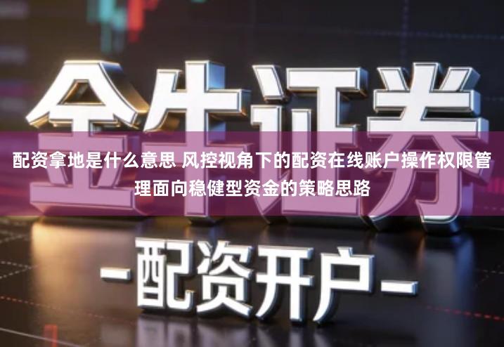 配资拿地是什么意思 风控视角下的配资在线账户操作权限管理面向稳健型资金的策略思路