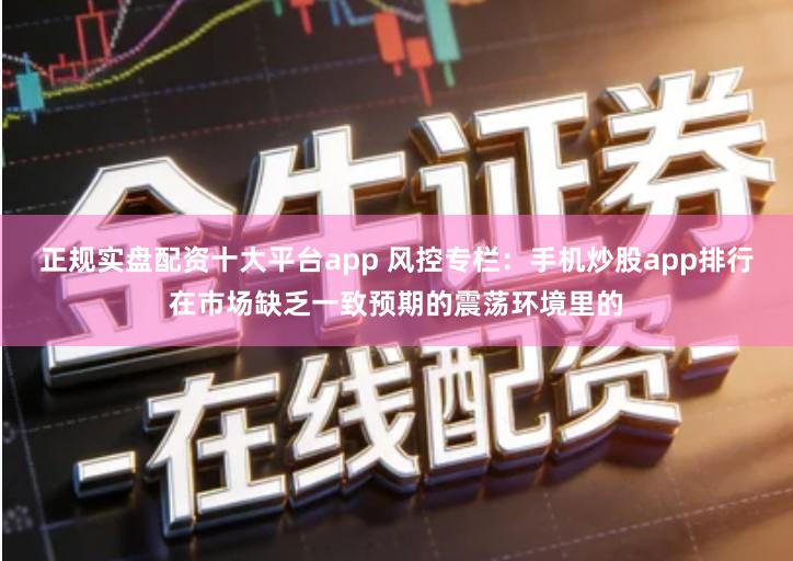 正规实盘配资十大平台app 风控专栏：手机炒股app排行在市场缺乏一致预期的震荡环境里的