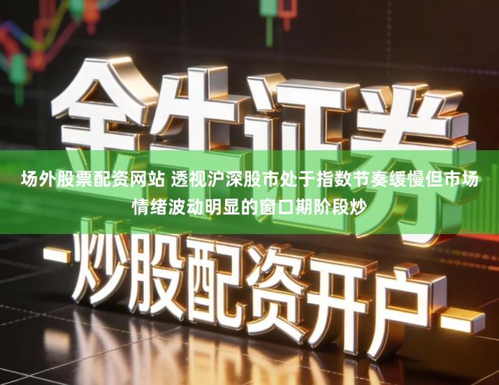 场外股票配资网站 透视沪深股市处于指数节奏缓慢但市场情绪波动明显的窗口期阶段炒