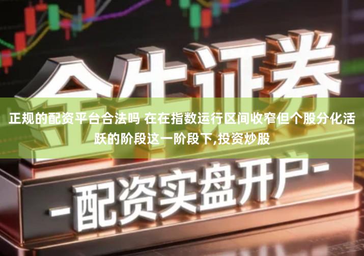 正规的配资平台合法吗 在在指数运行区间收窄但个股分化活跃的阶段这一阶段下,投资炒股