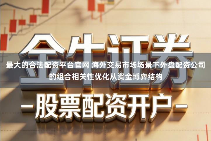 最大的合法配资平台官网 海外交易市场场景下外盘配资公司的组合相关性优化从资金博弈结构