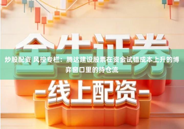 炒股配资 风控专栏：腾达建设股票在资金试错成本上升的博弈窗口里的持仓流