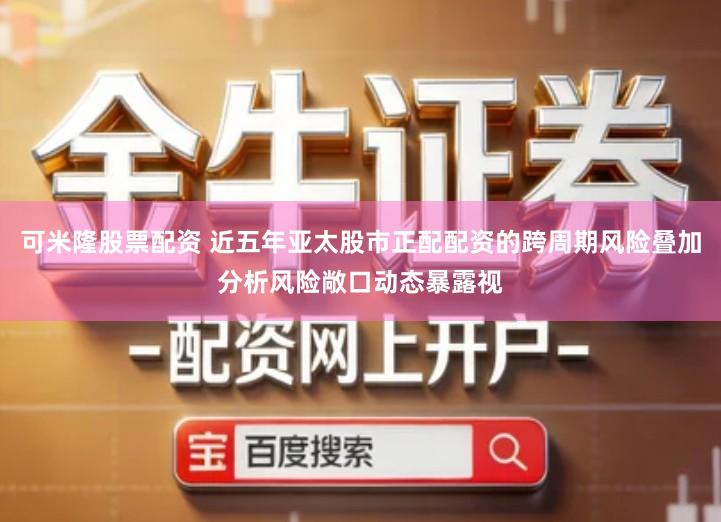 可米隆股票配资 近五年亚太股市正配配资的跨周期风险叠加分析风险敞口动态暴露视