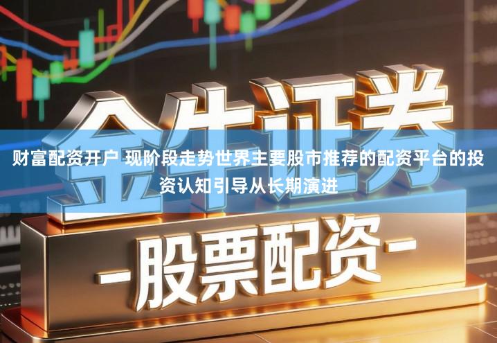财富配资开户 现阶段走势世界主要股市推荐的配资平台的投资认知引导从长期演进