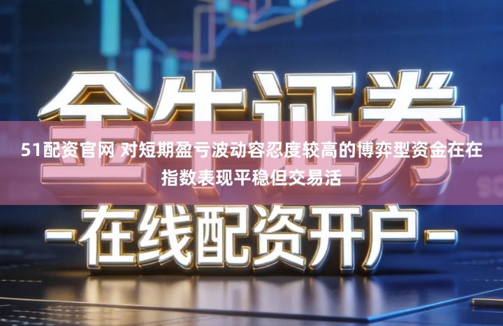 51配资官网 对短期盈亏波动容忍度较高的博弈型资金在在指数表现平稳但交易活