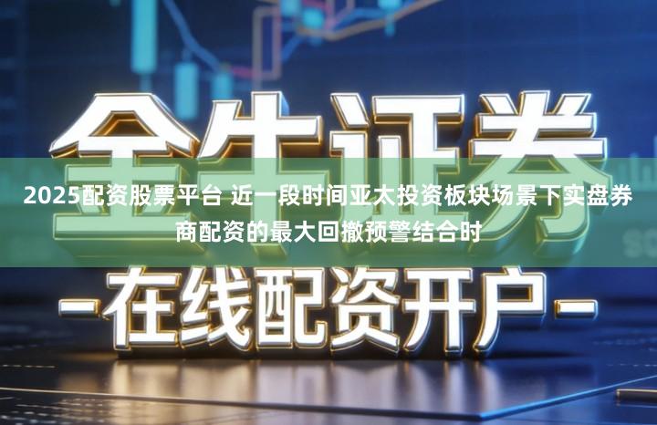 2025配资股票平台 近一段时间亚太投资板块场景下实盘券商配资的最大回撤预警结合时