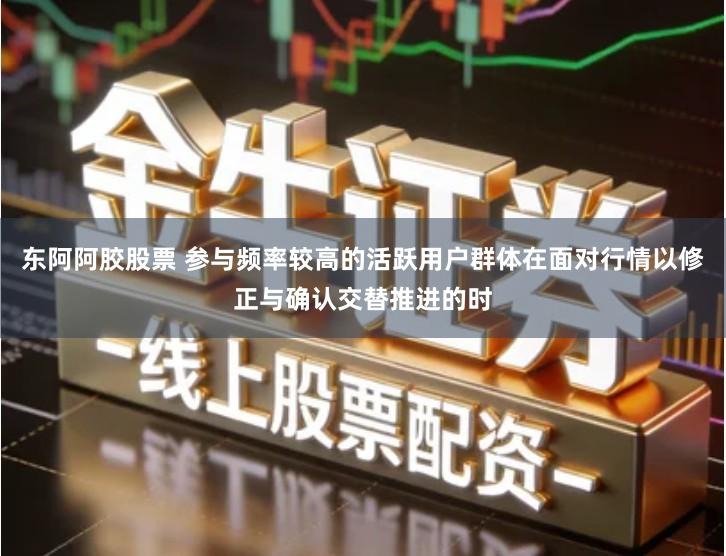 东阿阿胶股票 参与频率较高的活跃用户群体在面对行情以修正与确认交替推进的时