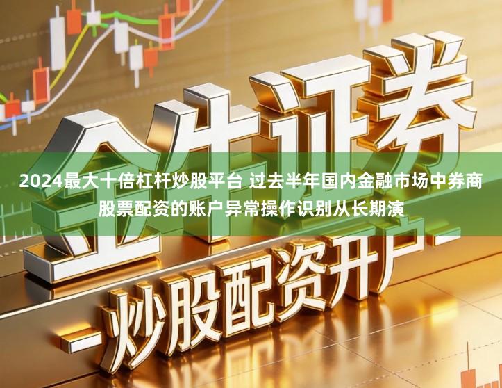 2024最大十倍杠杆炒股平台 过去半年国内金融市场中券商股票配资的账户异常操作识别从长期演
