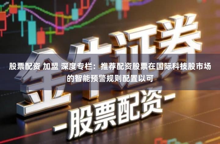 股票配资 加盟 深度专栏：推荐配资股票在国际科技股市场的智能预警规则配置以可