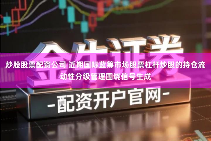 炒股股票配资公司 近期国际蓝筹市场股票杠杆炒股的持仓流动性分级管理围绕信号生成