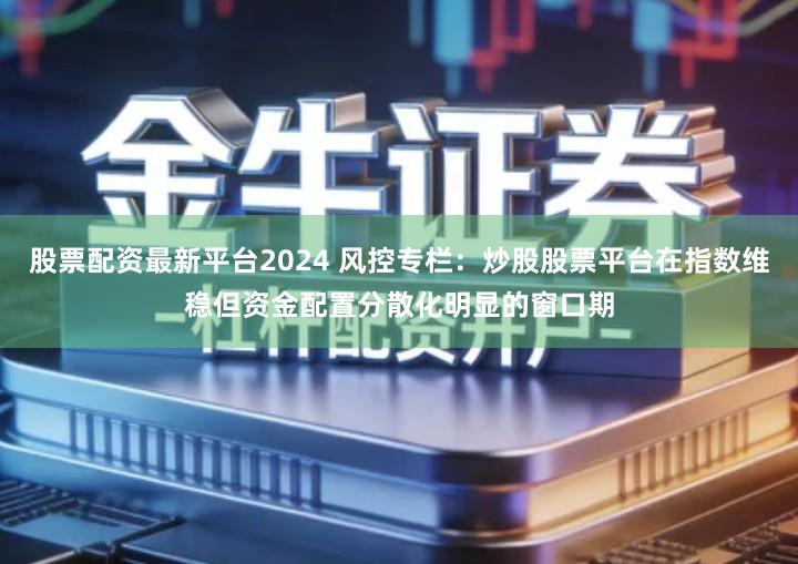股票配资最新平台2024 风控专栏：炒股股票平台在指数维稳但资金配置分散化明显的窗口期