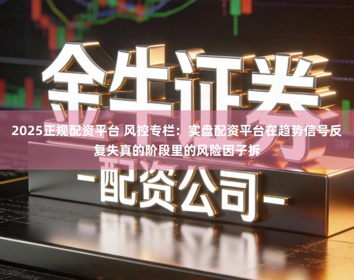 2025正规配资平台 风控专栏：实盘配资平台在趋势信号反复失真的阶段里的风险因子拆